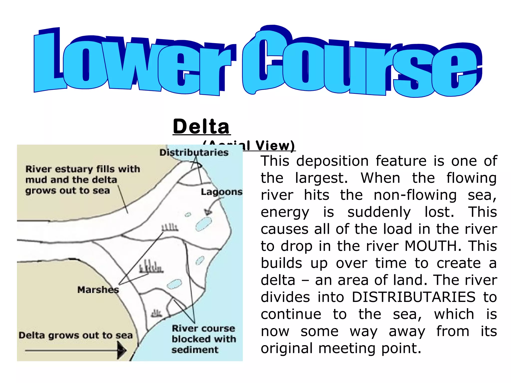 Delta
(Aerial View)
This deposition feature is one of
the largest. When the flowing
river hits the non-flowing sea,
energy is suddenly lost. This
causes all of the load in the river
to drop in the river MOUTH. This
builds up over time to create a
delta – an area of land. The river
divides into DISTRIBUTARIES to
continue to the sea, which is
now some way away from its
original meeting point.
 