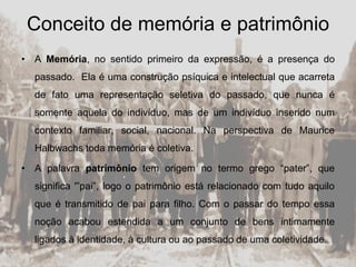 Conceito de memória e patrimônio
• A Memória, no sentido primeiro da expressão, é a presença do
passado. Ela é uma construção psíquica e intelectual que acarreta
de fato uma representação seletiva do passado, que nunca é
somente aquela do indivíduo, mas de um indivíduo inserido num
contexto familiar, social, nacional. Na perspectiva de Maurice
Halbwachs toda memória é coletiva.
• A palavra patrimônio tem origem no termo grego “pater”, que
significa '”pai”, logo o patrimônio está relacionado com tudo aquilo
que é transmitido de pai para filho. Com o passar do tempo essa
noção acabou estendida a um conjunto de bens intimamente
ligados à identidade, à cultura ou ao passado de uma coletividade.
 
