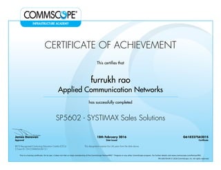 CERTIFICATE OF ACHIEVEMENT
This certifies that
furrukh rao
Applied Communication Networks
has successfully completed
SP5602 - SYSTIMAX Sales Solutions
James Donovan
Approval
18th February 2016
Date Issued
G618227SA201S
Certificate
BICSI Recognized Continuing Education Credits (CECs)
2 Event ID: OV-COMMS-IL-0615-1
This designation expires four (4) years from the date above
This is a training certificate. On its own, it does not infer or imply membership of the CommScope PartnerPRO™ Program or any other CommScope program. For further details visit www.commscope.com/PartnerPRO.
FM-106729-EN © 2016 CommScope, Inc. All rights reserved.
Powered by TCPDF (www.tcpdf.org)
 