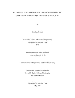 DEVELOPMENT OF SOLAR EXPERIMENTS WITH REMOTE LABORATORY
CAPABILITY FOR ENGINEERING EDUCATION OF THE FUTURE
By
Otto Kyle Neidert
Bachelor of Science in Mechanical Engineering
University of Nevada, Las Vegas
2013
A thesis submitted in partial fulfillment
of the requirements for the
Master of Science in Engineering - Mechanical Engineering
Department of Mechanical Engineering
Howard R. Hughes College of Engineering
The Graduate College
University of Nevada, Las Vegas
May 2016
 
