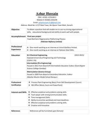 Azhar Hussain
CNIC: 42501-1276168-3
Mobile # +92300-2245378
Email: azharhussain.hu@gmail.com
Address: Block No. L17/7 Steel Town, Bin Qasim Town Malir, Karachi.
Professional
Experience
 One month working as an internee at Unicol distillery limited.
 One month working as an internee at Pakistan Steel Mills.
Education B.E-Chemical Engineering, (2012-2015)
Dawood University of Engineering and Technology
(CGPA 3.76)
Firs Intermediate (Pre-Engineering)
Passed in 2011 from Board Of Intermediate Education Sukkur (Govt:Degree
Science College Gambat)
Matriculation (Science Group)
Passed in 2009 from Board of Secondary Education, Sukkur
(Mazhar Muslim Model School Ranipur)
Professional
Certification
 Process Plant Engineering (Basic) from Skill Development Council.
 MS Office (Word, Excel and PowerPoint)
Interest and Skills  Effective analytical and problems solving skills
 Team player with strong Communication skills.
 Time management Skills.
 Ability to prioritize workload and meet deadlines.
 Effective analytical and problems solving skills.
 Creative and innovative
References References will be Furnished upon Demand
Objective To obtain a position that will enable me to use my strong organizational
skills, educational background and ability to work well with people.
Accomplishment Final year project
Fixed Bed Semi Regenerative Platforming Process
(Pakistan Refinery Limited)
 