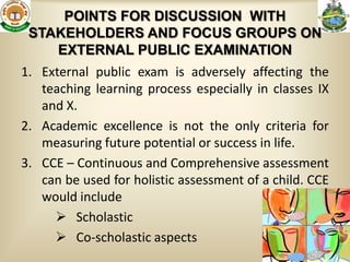 POINTS FOR DISCUSSION WITH
 STAKEHOLDERS AND FOCUS GROUPS ON
    EXTERNAL PUBLIC EXAMINATION
1. External public exam is adversely affecting the
   teaching learning process especially in classes IX
   and X.
2. Academic excellence is not the only criteria for
   measuring future potential or success in life.
3. CCE – Continuous and Comprehensive assessment
   can be used for holistic assessment of a child. CCE
   would include
      Scholastic
      Co-scholastic aspects
                                                    19
 