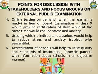 POINTS FOR DISCUSSION WITH
 STAKEHOLDERS AND FOCUS GROUPS ON
      EXTERNAL PUBLIC EXAMINATION
4. Online testing on demand (when the learner is
   ready) in lieu of Board Examination – class X
   would provide certification of skills while at the
   same time would reduce stress and anxiety.
5. Grading which is indirect and absolute would help
   to reduce stress and anxiety (subject wise
   percentile).
6. Accreditation of schools will help to raise quality
   and standards of institutions, (provide parents
   with information about schools in an objective
   manner)

                                                    20
 