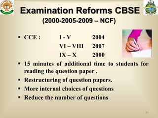 Examination Reforms CBSE
          (2000-2005-2009 – NCF)

 CCE :          I-V          2004
                 VI – VIII 2007
                 IX – X       2000
   15 minutes of additional time to students for
    reading the question paper .
   Restructuring of question papers.
   More internal choices of questions
   Reduce the number of questions

                                               21
 