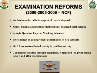 EXAMINATION REFORMS
             (2000-2005-2009 – NCF)
 Students comfortable in respect of time and speed.

 School based assessment in Mathematics/ Science/Social Science

 Sample Question Papers / Marking Schemes

 Five chances of compartment examination in five subjects

 Shift from content based testing to problem solving

 Counseling facilities through telephone, e-mail and the print media
  before and after examinations



                                                                   22
 
