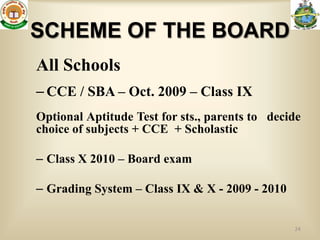SCHEME OF THE BOARD
All Schools
– CCE / SBA – Oct. 2009 – Class IX
Optional Aptitude Test for sts., parents to decide
choice of subjects + CCE + Scholastic

– Class X 2010 – Board exam

– Grading System – Class IX & X - 2009 - 2010


                                                24
 