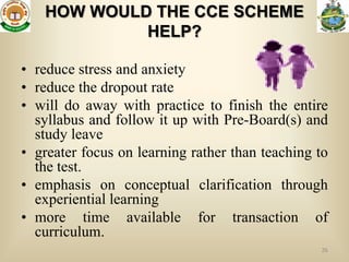 HOW WOULD THE CCE SCHEME
            HELP?

• reduce stress and anxiety
• reduce the dropout rate
• will do away with practice to finish the entire
  syllabus and follow it up with Pre-Board(s) and
  study leave
• greater focus on learning rather than teaching to
  the test.
• emphasis on conceptual clarification through
  experiential learning
• more time available for transaction of
  curriculum.
                                                 26
 