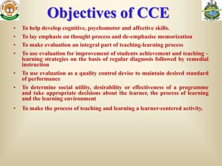 Objectives of CCE
•   To help develop cognitive, psychomotor and affective skills.
•   To lay emphasis on thought process and de-emphasise memorization
•   To make evaluation an integral part of teaching-learning process
•   To use evaluation for improvement of students achievement and teaching –
    learning strategies on the basis of regular diagnosis followed by remedial
    instruction
•   To use evaluation as a quality control devise to maintain desired standard
    of performance
•   To determine social utility, desirability or effectiveness of a programme
    and take appropriate decisions about the learner, the process of learning
    and the learning environment
•   To make the process of teaching and learning a learner-centered activity.
 