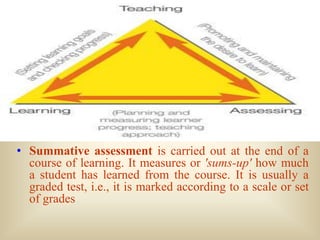 • Summative assessment is carried out at the end of a
  course of learning. It measures or 'sums-up' how much
  a student has learned from the course. It is usually a
  graded test, i.e., it is marked according to a scale or set
  of grades
 