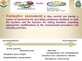 • Formative assessment             is thus carried out during a
 course of instruction for providing continuous feedback to both
 the teachers and the learners for taking decisions regarding
 appropriate modifications in the transactional procedures and
 learning activities.
 