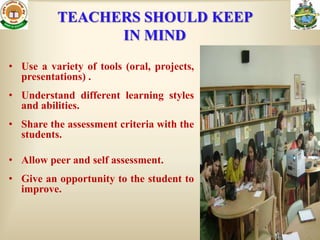 TEACHERS SHOULD KEEP
                IN MIND
• Use a variety of tools (oral, projects,
  presentations) .
• Understand different learning styles
  and abilities.
• Share the assessment criteria with the
  students.

• Allow peer and self assessment.
• Give an opportunity to the student to
  improve.
 