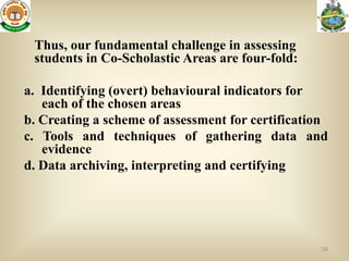 Thus, our fundamental challenge in assessing
 students in Co-Scholastic Areas are four-fold:

a. Identifying (overt) behavioural indicators for
   each of the chosen areas
b. Creating a scheme of assessment for certification
c. Tools and techniques of gathering data and
   evidence
d. Data archiving, interpreting and certifying




                                                  58
 