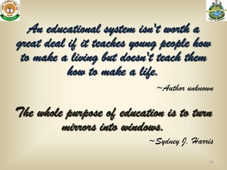 An educational system isn't worth a
great deal if it teaches young people how
 to make a living but doesn't teach them
           how to make a life.
                             ~Author unknown

The whole purpose of education is to turn
         mirrors into windows.
                           ~Sydney J. Harris

                                          79
 