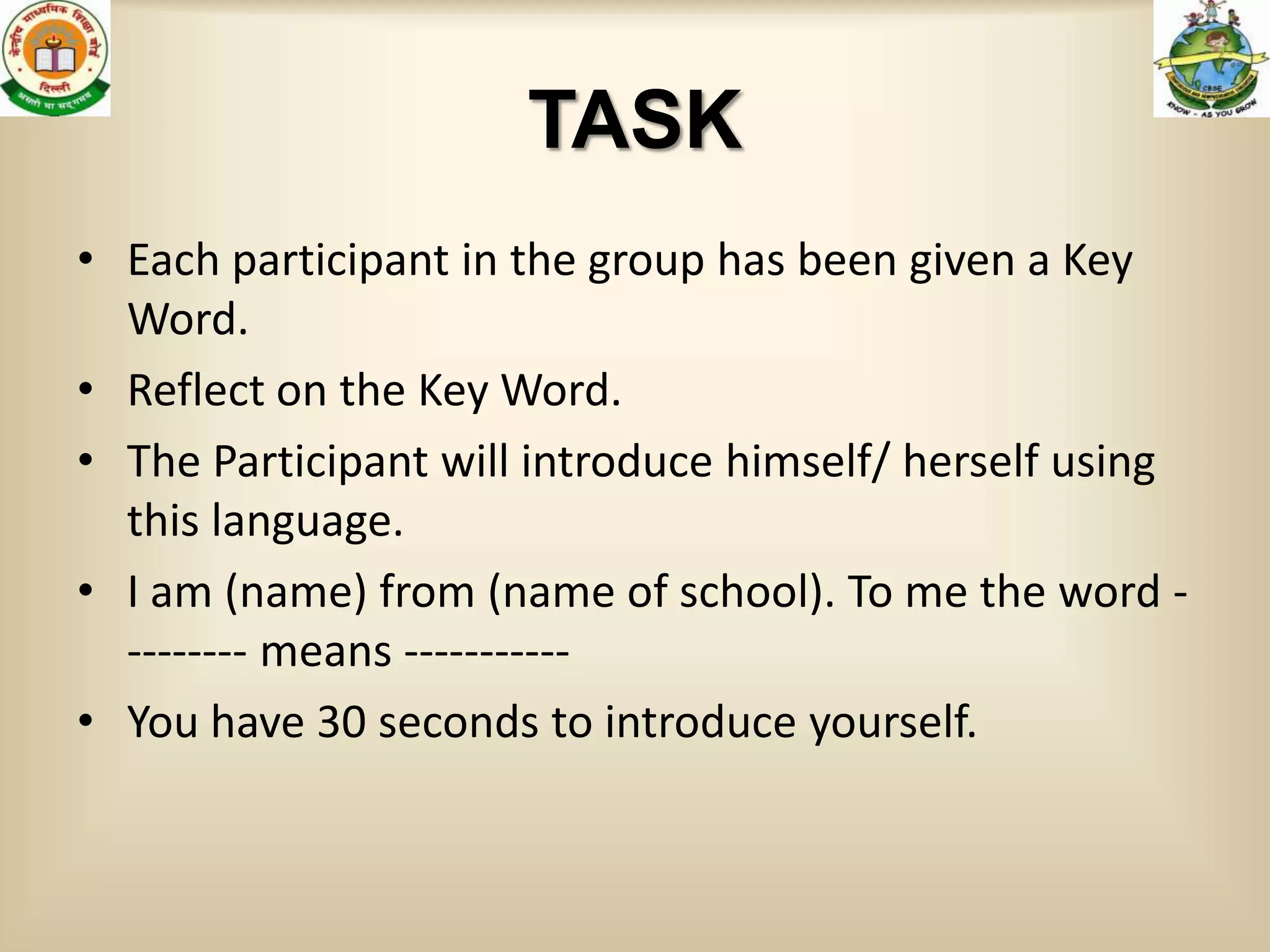 TASK
• Each participant in the group has been given a Key
  Word.
• Reflect on the Key Word.
• The Participant will introduce himself/ herself using
  this language.
• I am (name) from (name of school). To me the word -
  -------- means -----------
• You have 30 seconds to introduce yourself.
 