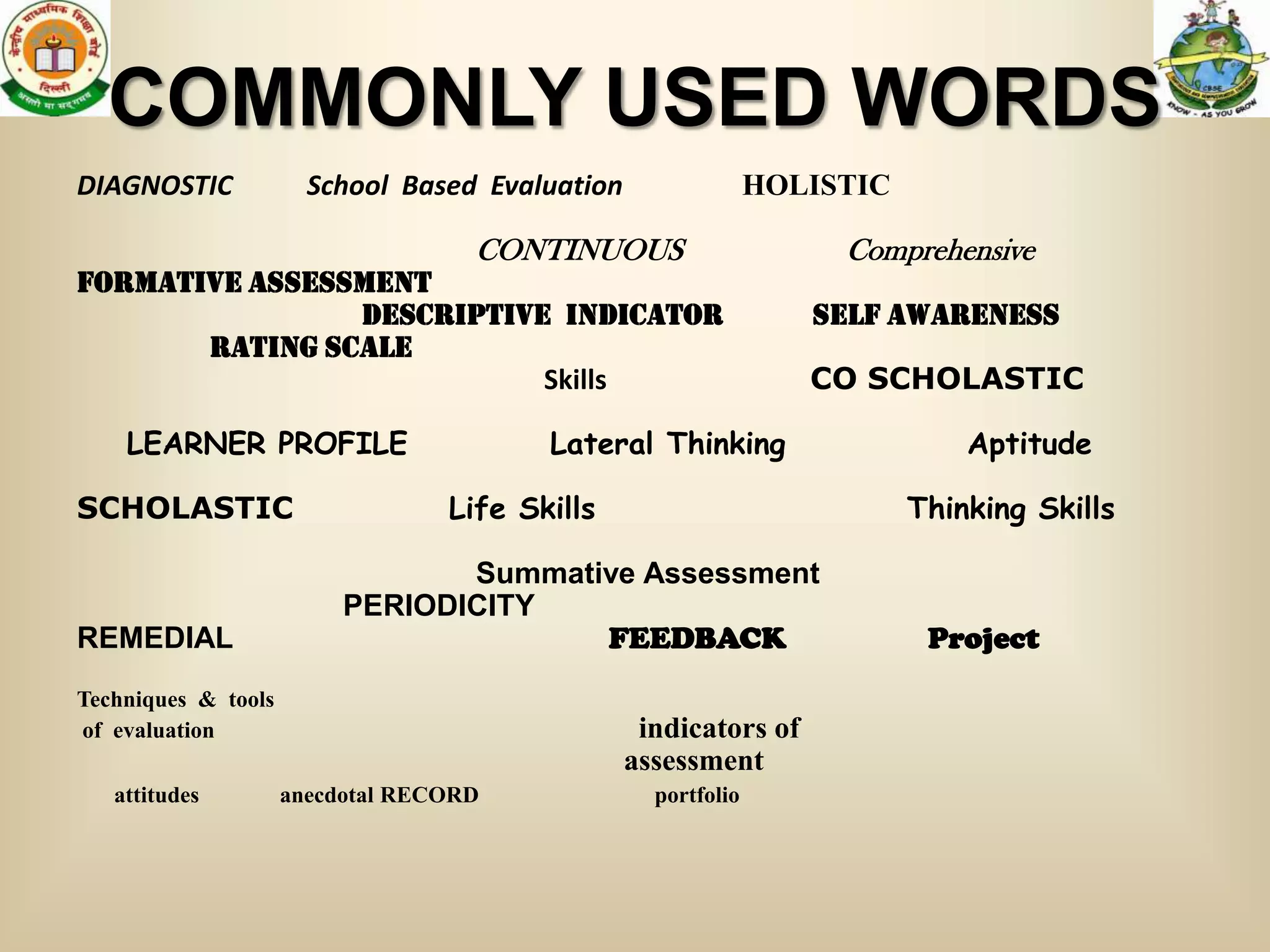 COMMONLY USED WORDS
DIAGNOSTIC             School Based Evaluation                 HOLISTIC

                                    CONTINUOUS                      Comprehensive
Formative assessment
                descriptive indicator                             Self awareness
       RATING SCALE
                           Skills                                 CO SCHOLASTIC

    LEARNER PROFILE                      Lateral Thinking                     Aptitude

SCHOLASTIC                        Life Skills                             Thinking Skills

                                 Summative Assessment
                          PERIODICITY
REMEDIAL                                FEEDBACK                           Project
Techniques & tools
of evaluation                                     indicators of
                                                 assessment
   attitudes         anecdotal RECORD              portfolio
 