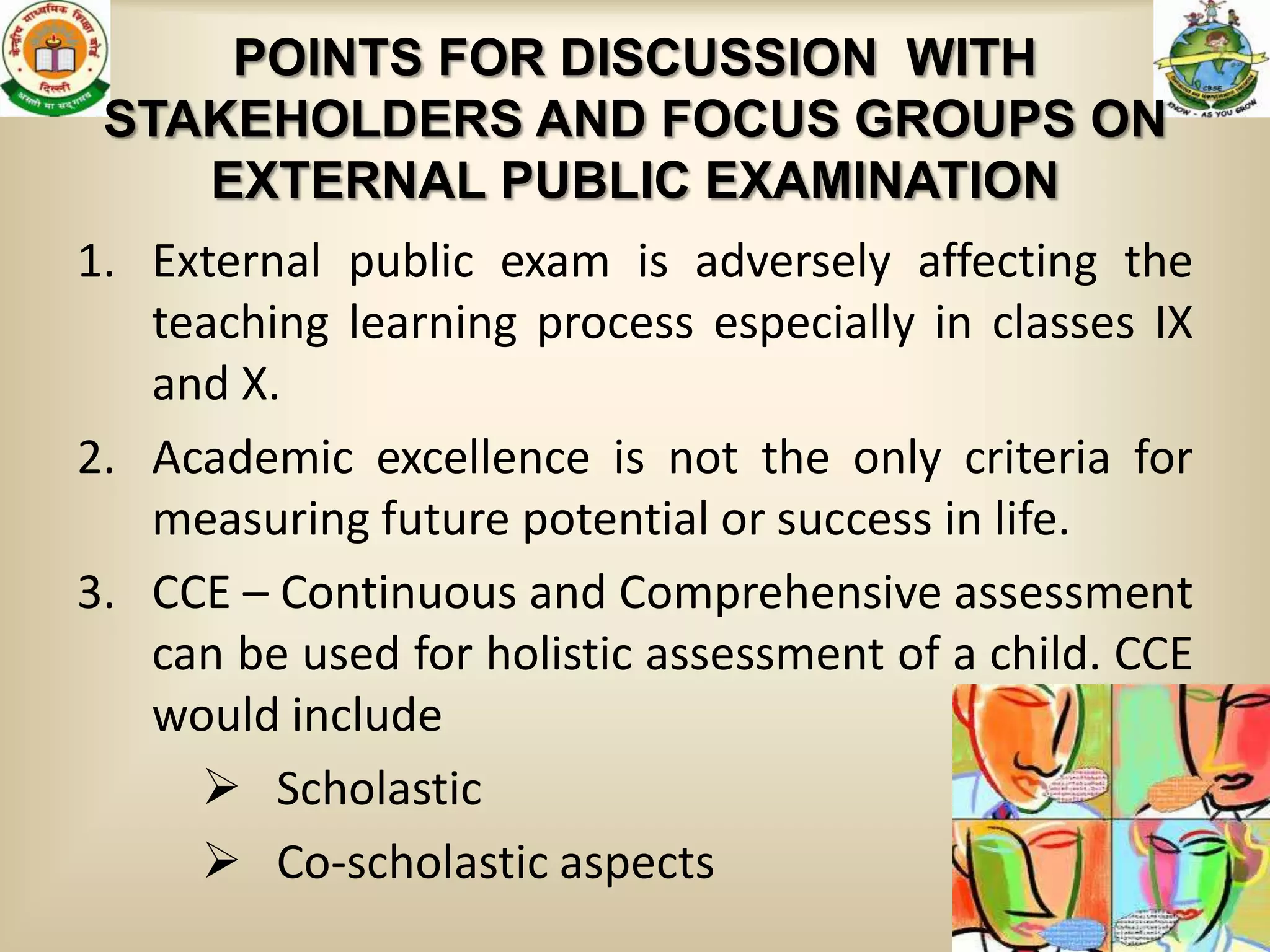 POINTS FOR DISCUSSION WITH
 STAKEHOLDERS AND FOCUS GROUPS ON
    EXTERNAL PUBLIC EXAMINATION
1. External public exam is adversely affecting the
   teaching learning process especially in classes IX
   and X.
2. Academic excellence is not the only criteria for
   measuring future potential or success in life.
3. CCE – Continuous and Comprehensive assessment
   can be used for holistic assessment of a child. CCE
   would include
      Scholastic
      Co-scholastic aspects
                                                    19
 