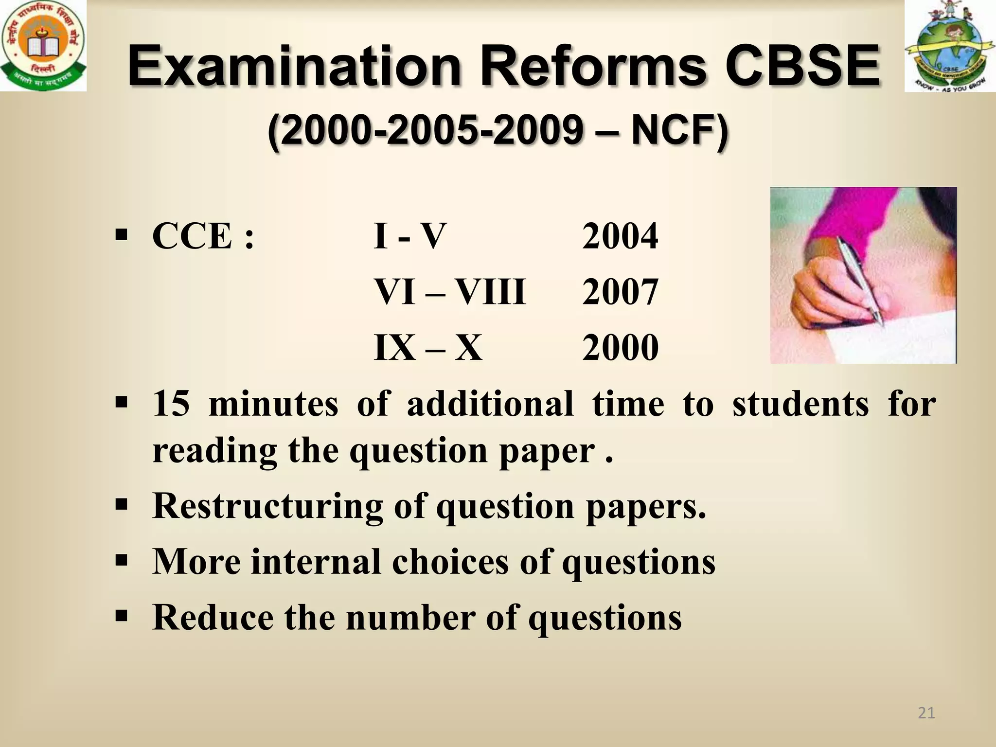 Examination Reforms CBSE
          (2000-2005-2009 – NCF)

 CCE :          I-V          2004
                 VI – VIII 2007
                 IX – X       2000
   15 minutes of additional time to students for
    reading the question paper .
   Restructuring of question papers.
   More internal choices of questions
   Reduce the number of questions

                                               21
 