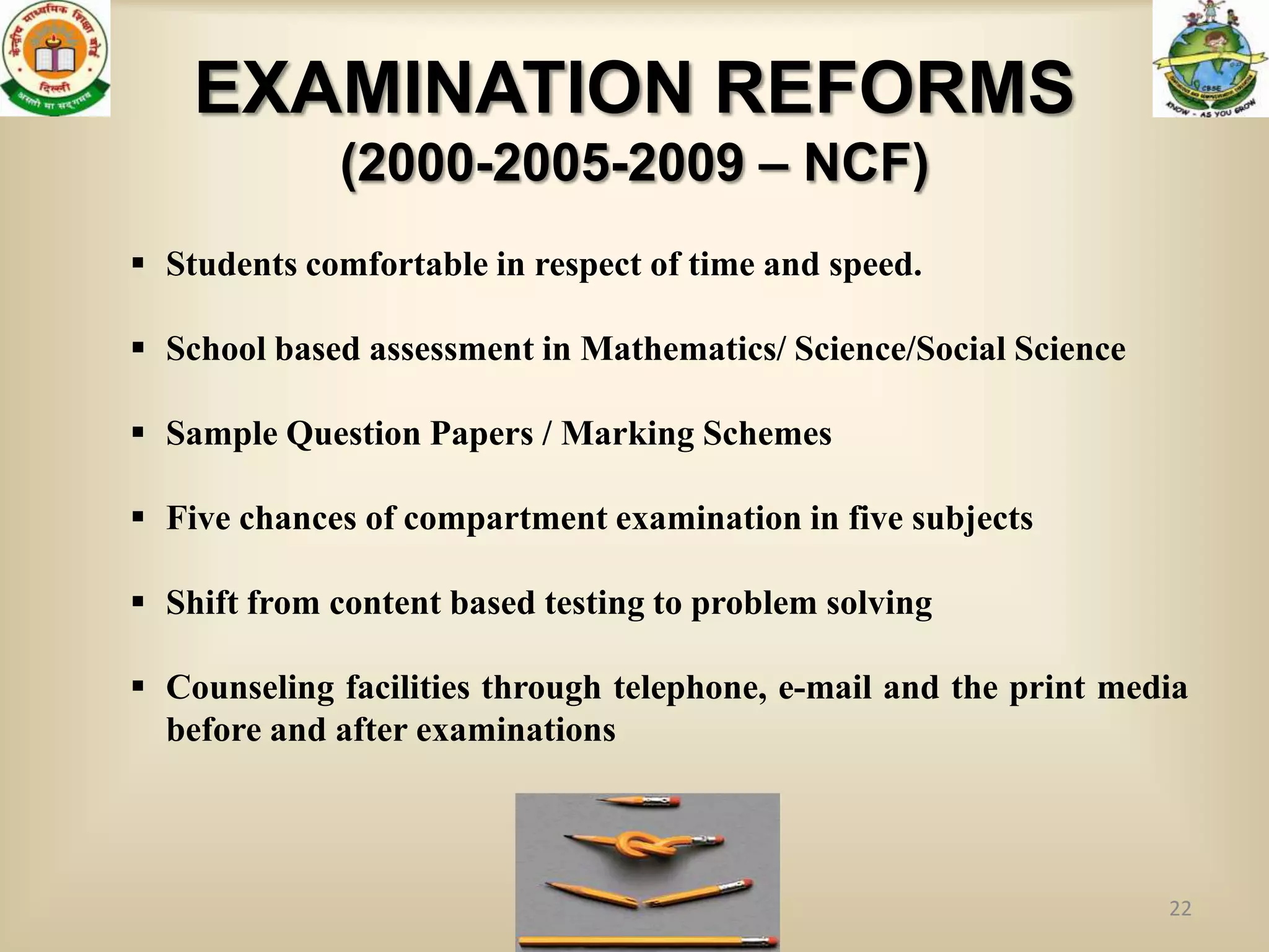 EXAMINATION REFORMS
             (2000-2005-2009 – NCF)
 Students comfortable in respect of time and speed.

 School based assessment in Mathematics/ Science/Social Science

 Sample Question Papers / Marking Schemes

 Five chances of compartment examination in five subjects

 Shift from content based testing to problem solving

 Counseling facilities through telephone, e-mail and the print media
  before and after examinations



                                                                   22
 