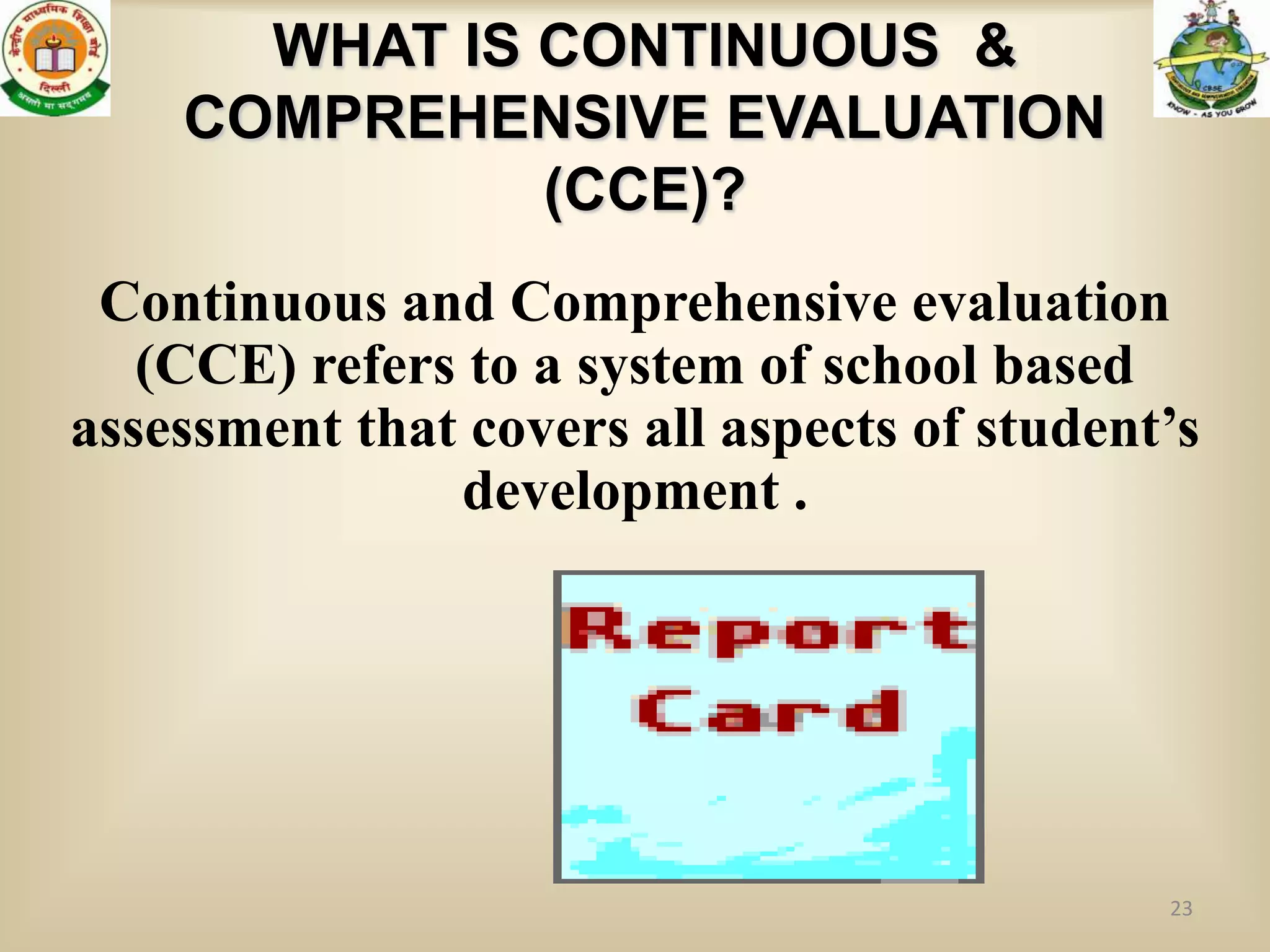 WHAT IS CONTINUOUS &
    COMPREHENSIVE EVALUATION
              (CCE)?
 Continuous and Comprehensive evaluation
   (CCE) refers to a system of school based
assessment that covers all aspects of student’s
               development .




                                             23
 