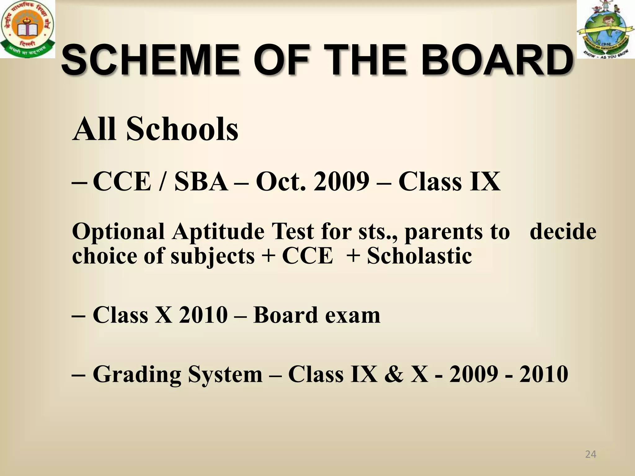 SCHEME OF THE BOARD
All Schools
– CCE / SBA – Oct. 2009 – Class IX
Optional Aptitude Test for sts., parents to decide
choice of subjects + CCE + Scholastic

– Class X 2010 – Board exam

– Grading System – Class IX & X - 2009 - 2010


                                                24
 