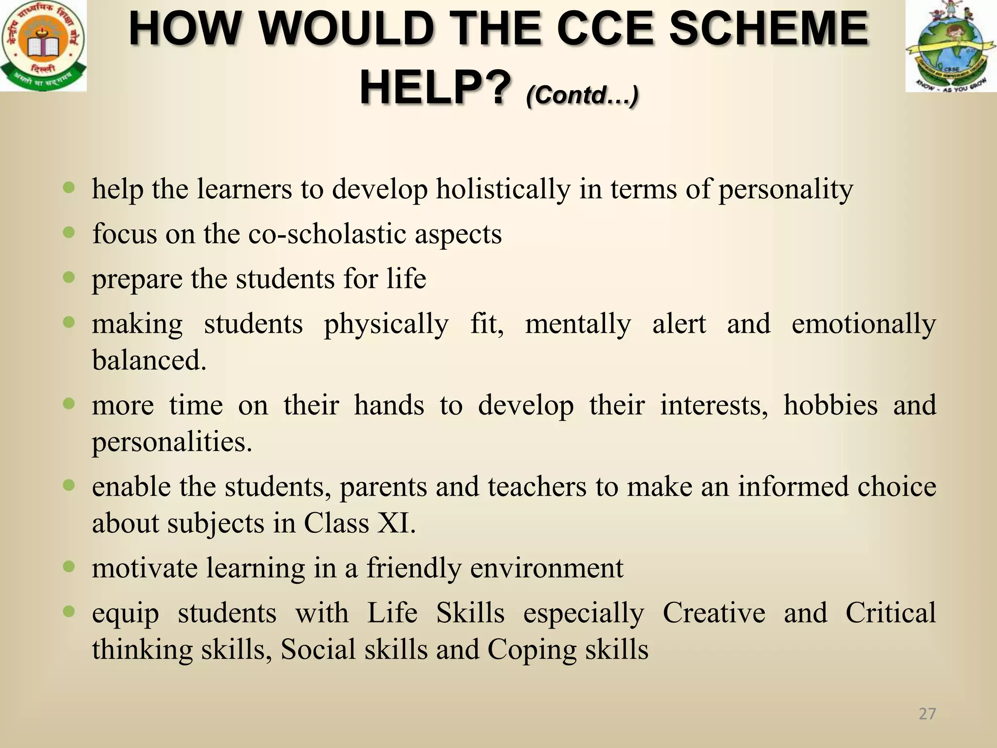 HOW WOULD THE CCE SCHEME
             HELP? (Contd…)

   help the learners to develop holistically in terms of personality
   focus on the co-scholastic aspects
   prepare the students for life
   making students physically fit, mentally alert and emotionally
    balanced.
   more time on their hands to develop their interests, hobbies and
    personalities.
   enable the students, parents and teachers to make an informed choice
    about subjects in Class XI.
   motivate learning in a friendly environment
   equip students with Life Skills especially Creative and Critical
    thinking skills, Social skills and Coping skills
                                                                      27
 