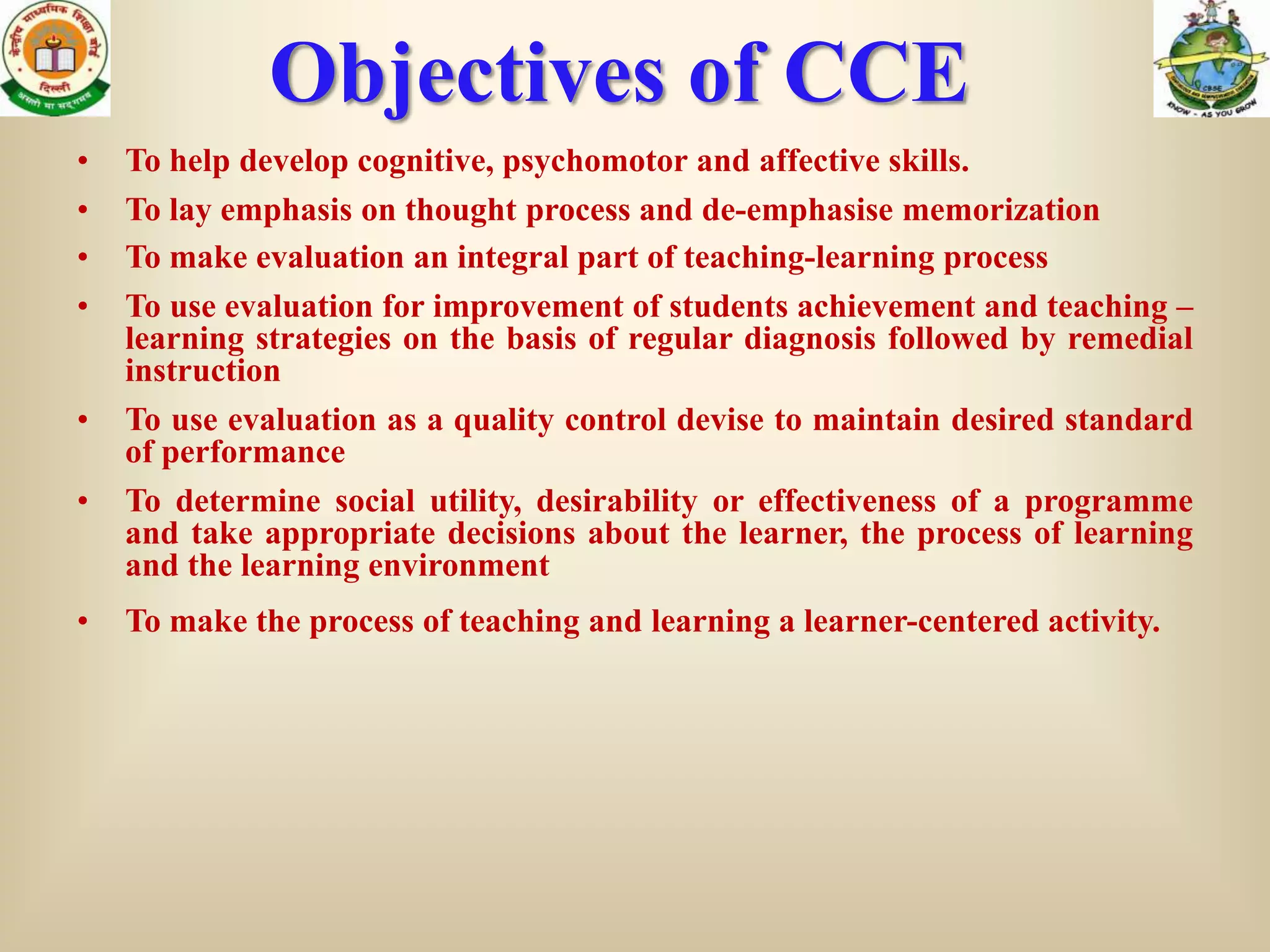 Objectives of CCE
•   To help develop cognitive, psychomotor and affective skills.
•   To lay emphasis on thought process and de-emphasise memorization
•   To make evaluation an integral part of teaching-learning process
•   To use evaluation for improvement of students achievement and teaching –
    learning strategies on the basis of regular diagnosis followed by remedial
    instruction
•   To use evaluation as a quality control devise to maintain desired standard
    of performance
•   To determine social utility, desirability or effectiveness of a programme
    and take appropriate decisions about the learner, the process of learning
    and the learning environment
•   To make the process of teaching and learning a learner-centered activity.
 