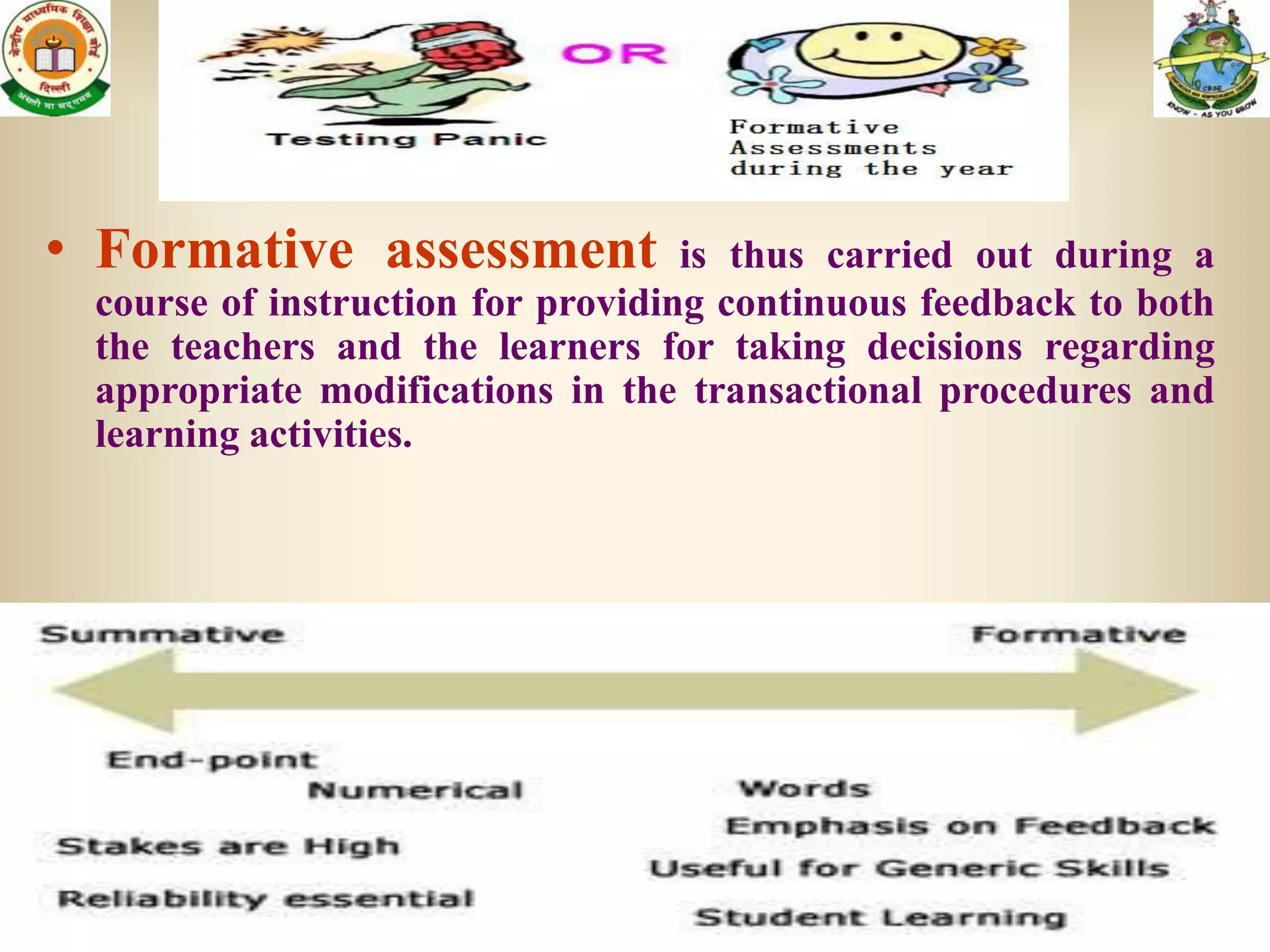• Formative assessment             is thus carried out during a
 course of instruction for providing continuous feedback to both
 the teachers and the learners for taking decisions regarding
 appropriate modifications in the transactional procedures and
 learning activities.
 