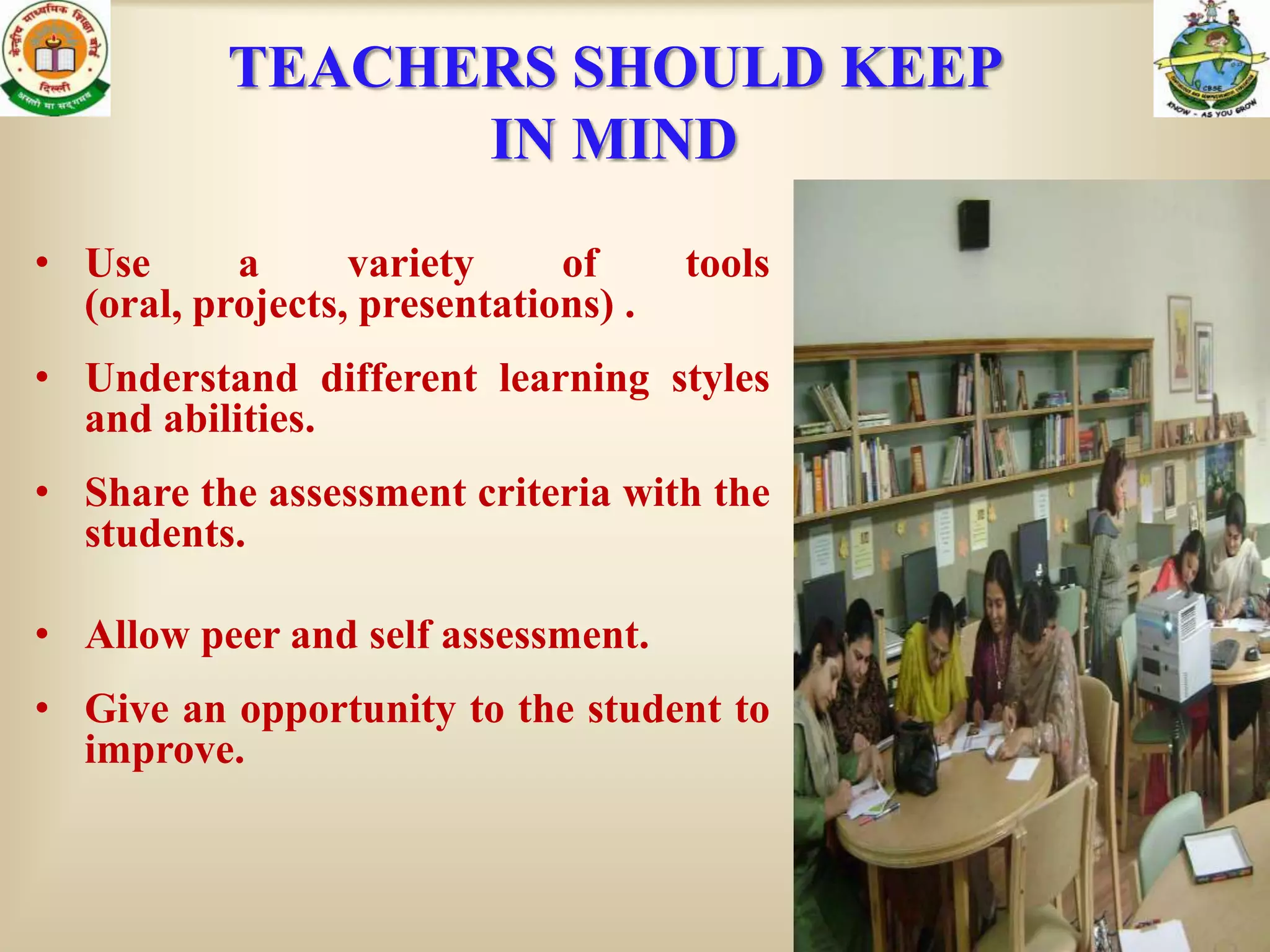 TEACHERS SHOULD KEEP
                 IN MIND
• Use      a      variety     of      tools
  (oral, projects, presentations) .
• Understand different learning styles
  and abilities.
• Share the assessment criteria with the
  students.

• Allow peer and self assessment.
• Give an opportunity to the student to
  improve.
 