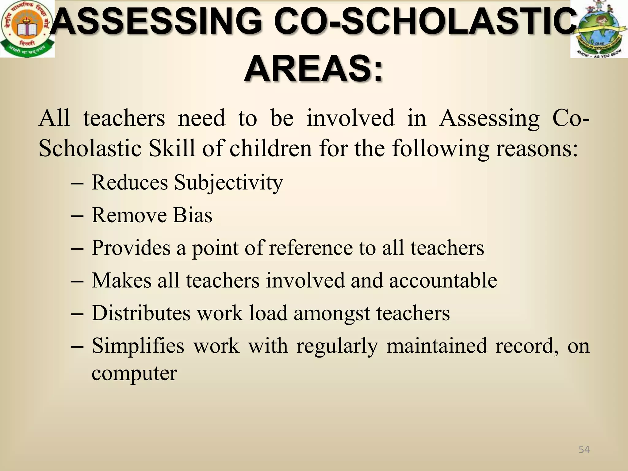 ASSESSING CO-SCHOLASTIC
         AREAS:
All teachers need to be involved in Assessing Co-
Scholastic Skill of children for the following reasons:
   –   Reduces Subjectivity
   –   Remove Bias
   –   Provides a point of reference to all teachers
   –   Makes all teachers involved and accountable
   –   Distributes work load amongst teachers
   –   Simplifies work with regularly maintained record, on
       computer


                                                         54
 
