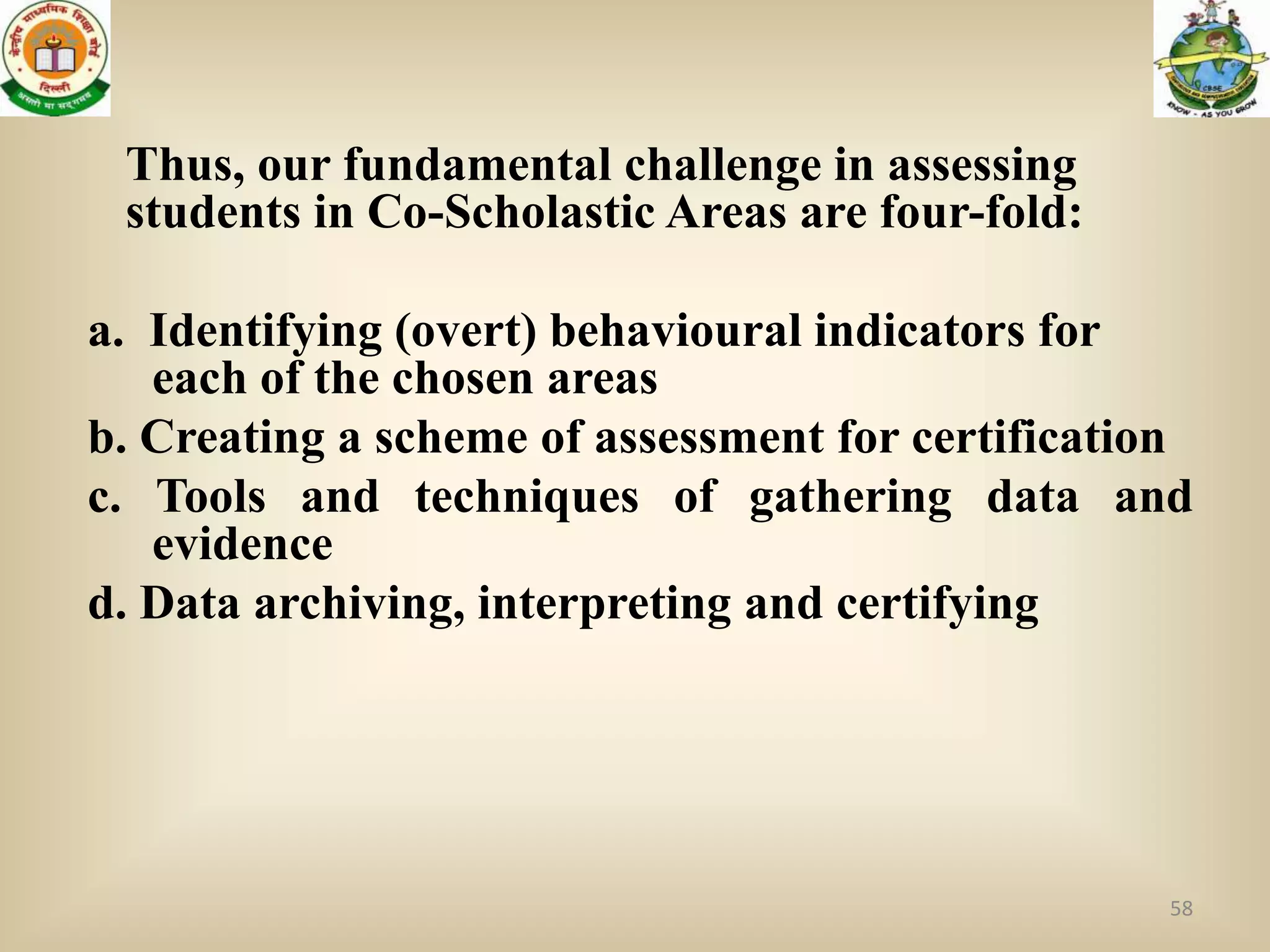 Thus, our fundamental challenge in assessing
 students in Co-Scholastic Areas are four-fold:

a. Identifying (overt) behavioural indicators for
   each of the chosen areas
b. Creating a scheme of assessment for certification
c. Tools and techniques of gathering data and
   evidence
d. Data archiving, interpreting and certifying




                                                  58
 
