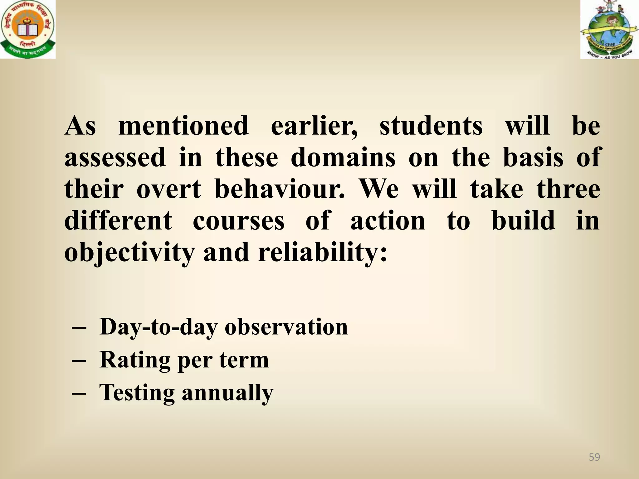 As mentioned earlier, students will be
assessed in these domains on the basis of
their overt behaviour. We will take three
different courses of action to build in
objectivity and reliability:

– Day-to-day observation
– Rating per term
– Testing annually

                                        59
 