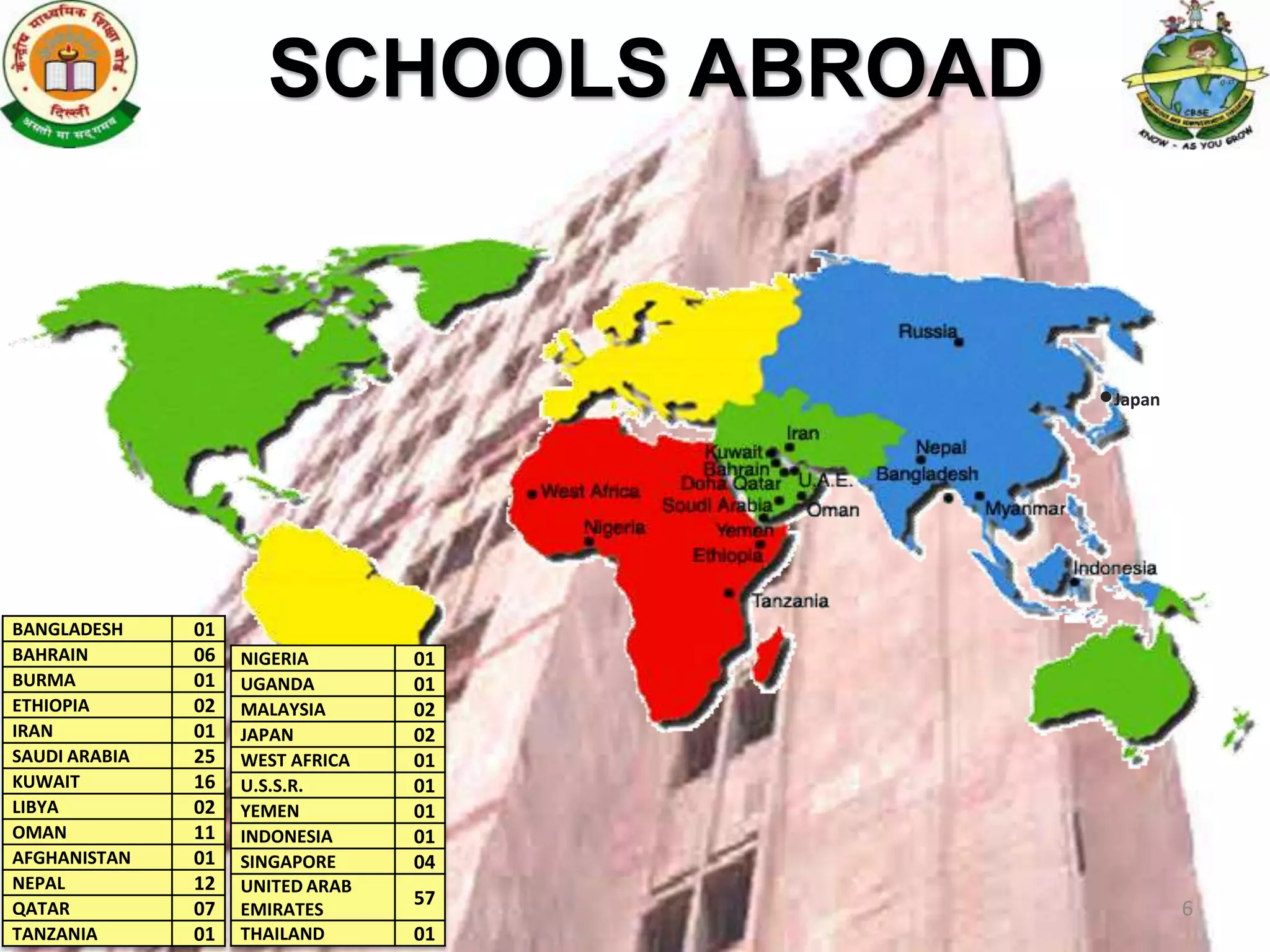 SCHOOLS ABROAD


                                       Japan




BANGLADESH     01
BAHRAIN        06   NIGERIA       01
BURMA          01   UGANDA        01
ETHIOPIA       02   MALAYSIA      02
IRAN           01   JAPAN         02
SAUDI ARABIA   25   WEST AFRICA   01
KUWAIT         16   U.S.S.R.      01
LIBYA          02   YEMEN         01
OMAN           11   INDONESIA     01
AFGHANISTAN    01   SINGAPORE     04
NEPAL          12   UNITED ARAB
                                  57
QATAR          07   EMIRATES                   6
                                                   6
TANZANIA       01   THAILAND      01
 