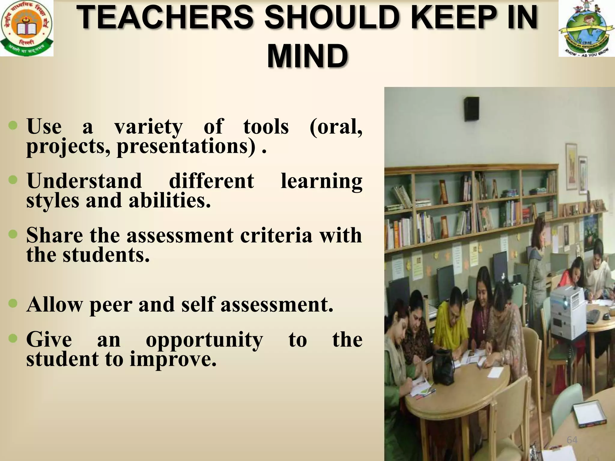 TEACHERS SHOULD KEEP IN
                MIND

 Use a variety of tools (oral,
  projects, presentations) .
 Understand different     learning
  styles and abilities.
 Share the assessment criteria with
  the students.

 Allow peer and self assessment.
 Give an opportunity       to   the
  student to improve.


                                       64
 