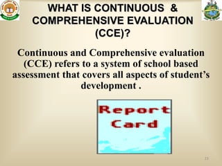 WHAT IS CONTINUOUS &
    COMPREHENSIVE EVALUATION
              (CCE)?
 Continuous and Comprehensive evaluation
   (CCE) refers to a system of school based
assessment that covers all aspects of student’s
               development .




                                             23
 