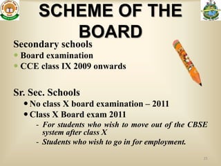 SCHEME OF THE
         BOARD
Secondary schools
 Board examination
 CCE class IX 2009 onwards

Sr. Sec. Schools
   No class X board examination – 2011
   Class X Board exam 2011
     - For students who wish to move out of the CBSE
       system after class X
     - Students who wish to go in for employment.
                                                  25
 