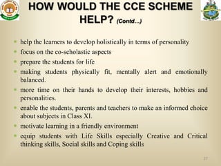 HOW WOULD THE CCE SCHEME
             HELP? (Contd…)

   help the learners to develop holistically in terms of personality
   focus on the co-scholastic aspects
   prepare the students for life
   making students physically fit, mentally alert and emotionally
    balanced.
   more time on their hands to develop their interests, hobbies and
    personalities.
   enable the students, parents and teachers to make an informed choice
    about subjects in Class XI.
   motivate learning in a friendly environment
   equip students with Life Skills especially Creative and Critical
    thinking skills, Social skills and Coping skills
                                                                      27
 