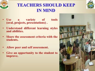 TEACHERS SHOULD KEEP
                 IN MIND
• Use      a      variety     of      tools
  (oral, projects, presentations) .
• Understand different learning styles
  and abilities.
• Share the assessment criteria with the
  students.

• Allow peer and self assessment.
• Give an opportunity to the student to
  improve.
 
