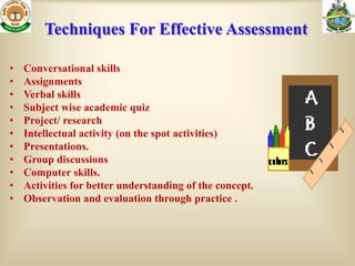 Techniques For Effective Assessment

•   Conversational skills
•   Assignments
•   Verbal skills
•   Subject wise academic quiz
•   Project/ research
•   Intellectual activity (on the spot activities)
•   Presentations.
•   Group discussions
•   Computer skills.
•   Activities for better understanding of the concept.
•   Observation and evaluation through practice .
 