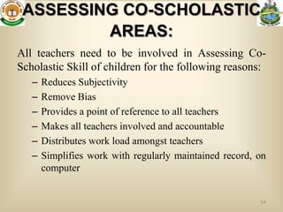 ASSESSING CO-SCHOLASTIC
         AREAS:
All teachers need to be involved in Assessing Co-
Scholastic Skill of children for the following reasons:
   –   Reduces Subjectivity
   –   Remove Bias
   –   Provides a point of reference to all teachers
   –   Makes all teachers involved and accountable
   –   Distributes work load amongst teachers
   –   Simplifies work with regularly maintained record, on
       computer


                                                         54
 