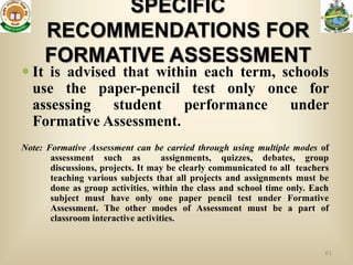 SPECIFIC
     RECOMMENDATIONS FOR
     FORMATIVE ASSESSMENT
 It is advised that within each term, schools
  use the paper-pencil test only once for
  assessing student performance under
  Formative Assessment.
Note: Formative Assessment can be carried through using multiple modes of
       assessment such as           assignments, quizzes, debates, group
       discussions, projects. It may be clearly communicated to all teachers
       teaching various subjects that all projects and assignments must be
       done as group activities, within the class and school time only. Each
       subject must have only one paper pencil test under Formative
       Assessment. The other modes of Assessment must be a part of
       classroom interactive activities.


                                                                           61
 