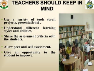 TEACHERS SHOULD KEEP IN
                MIND

 Use a variety of tools (oral,
  projects, presentations) .
 Understand different     learning
  styles and abilities.
 Share the assessment criteria with
  the students.

 Allow peer and self assessment.
 Give an opportunity       to   the
  student to improve.


                                       64
 