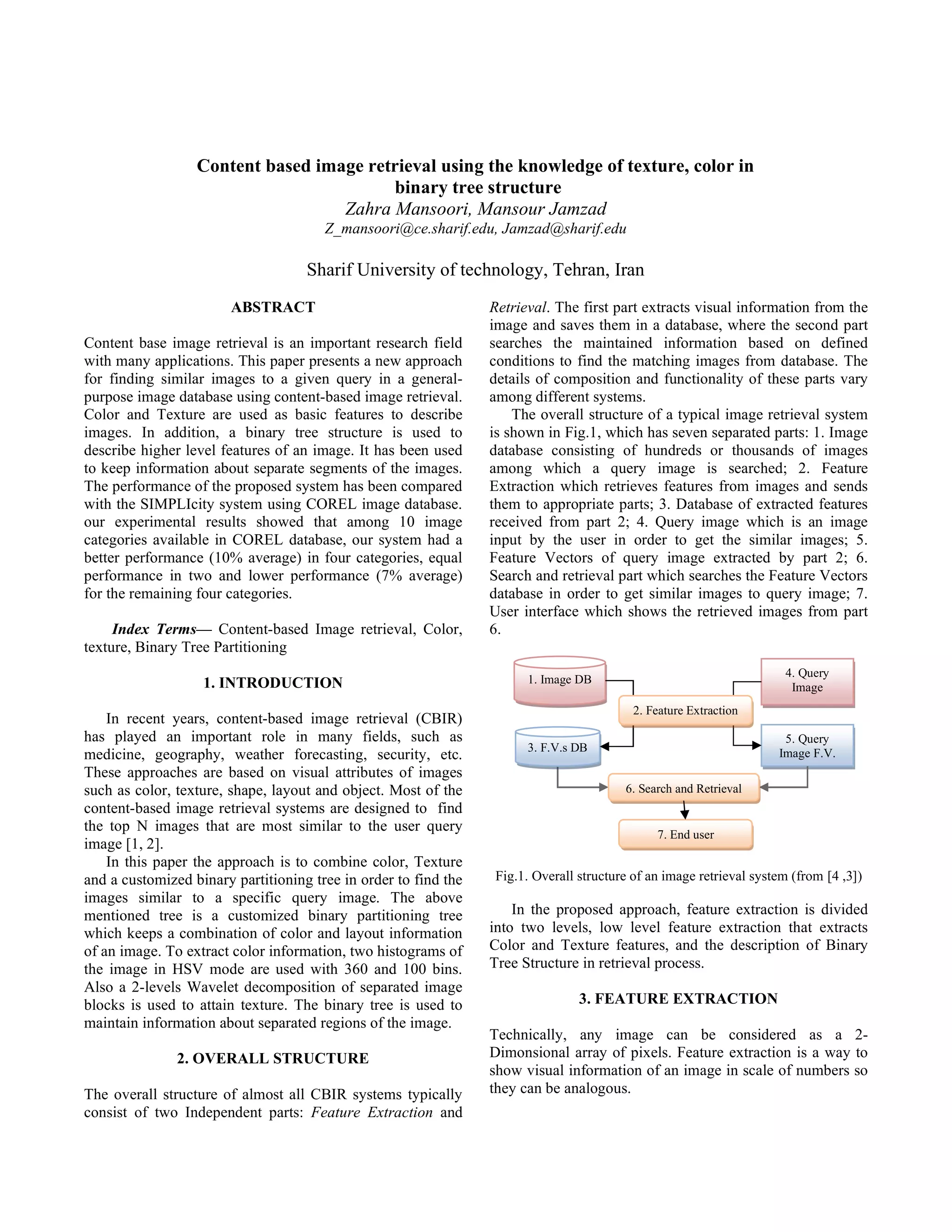 Content based image retrieval using the knowledge of texture, color in binary tree structure Zahra Mansoori, Mansour Jamzad Z_mansoori@ce.sharif.edu, Jamzad@sharif.edu Sharif University of technology, Tehran, Iran ABSTRACT Content base image retrieval is an important research field with many applications. This paper presents a new approach for finding similar images to a given query in a general- purpose image database using content-based image retrieval. Color and Texture are used as basic features to describe images. In addition, a binary tree structure is used to describe higher level features of an image. It has been used to keep information about separate segments of the images. The performance of the proposed system has been compared with the SIMPLIcity system using COREL image database. our experimental results showed that among 10 image categories available in COREL database, our system had a better performance (10% average) in four categories, equal performance in two and lower performance (7% average) for the remaining four categories. Index Terms— Content-based Image retrieval, Color, texture, Binary Tree Partitioning 1. INTRODUCTION In recent years, content-based image retrieval (CBIR) has played an important role in many fields, such as medicine, geography, weather forecasting, security, etc. These approaches are based on visual attributes of images such as color, texture, shape, layout and object. Most of the content-based image retrieval systems are designed to find the top N images that are most similar to the user query image [1, 2]. In this paper the approach is to combine color, Texture and a customized binary partitioning tree in order to find the images similar to a specific query image. The above mentioned tree is a customized binary partitioning tree which keeps a combination of color and layout information of an image. To extract color information, two histograms of the image in HSV mode are used with 360 and 100 bins. Also a 2-levels Wavelet decomposition of separated image blocks is used to attain texture. The binary tree is used to maintain information about separated regions of the image. 2. OVERALL STRUCTURE The overall structure of almost all CBIR systems typically consist of two Independent parts: Feature Extraction and Retrieval. The first part extracts visual information from the image and saves them in a database, where the second part searches the maintained information based on defined conditions to find the matching images from database. The details of composition and functionality of these parts vary among different systems. The overall structure of a typical image retrieval system is shown in Fig.1, which has seven separated parts: 1. Image database consisting of hundreds or thousands of images among which a query image is searched; 2. Feature Extraction which retrieves features from images and sends them to appropriate parts; 3. Database of extracted features received from part 2; 4. Query image which is an image input by the user in order to get the similar images; 5. Feature Vectors of query image extracted by part 2; 6. Search and retrieval part which searches the Feature Vectors database in order to get similar images to query image; 7. User interface which shows the retrieved images from part 6. Fig.1. Overall structure of an image retrieval system (from ] 3 , 4 [ ) In the proposed approach, feature extraction is divided into two levels, low level feature extraction that extracts Color and Texture features, and the description of Binary Tree Structure in retrieval process. 3. FEATURE EXTRACTION Technically, any image can be considered as a 2- Dimonsional array of pixels. Feature extraction is a way to show visual information of an image in scale of numbers so they can be analogous. 4. Query Image 5. Query Image F.V. 1. Image DB 3. F.V.s DB 6. Search and Retrieval 7. End user 2. Feature Extraction 