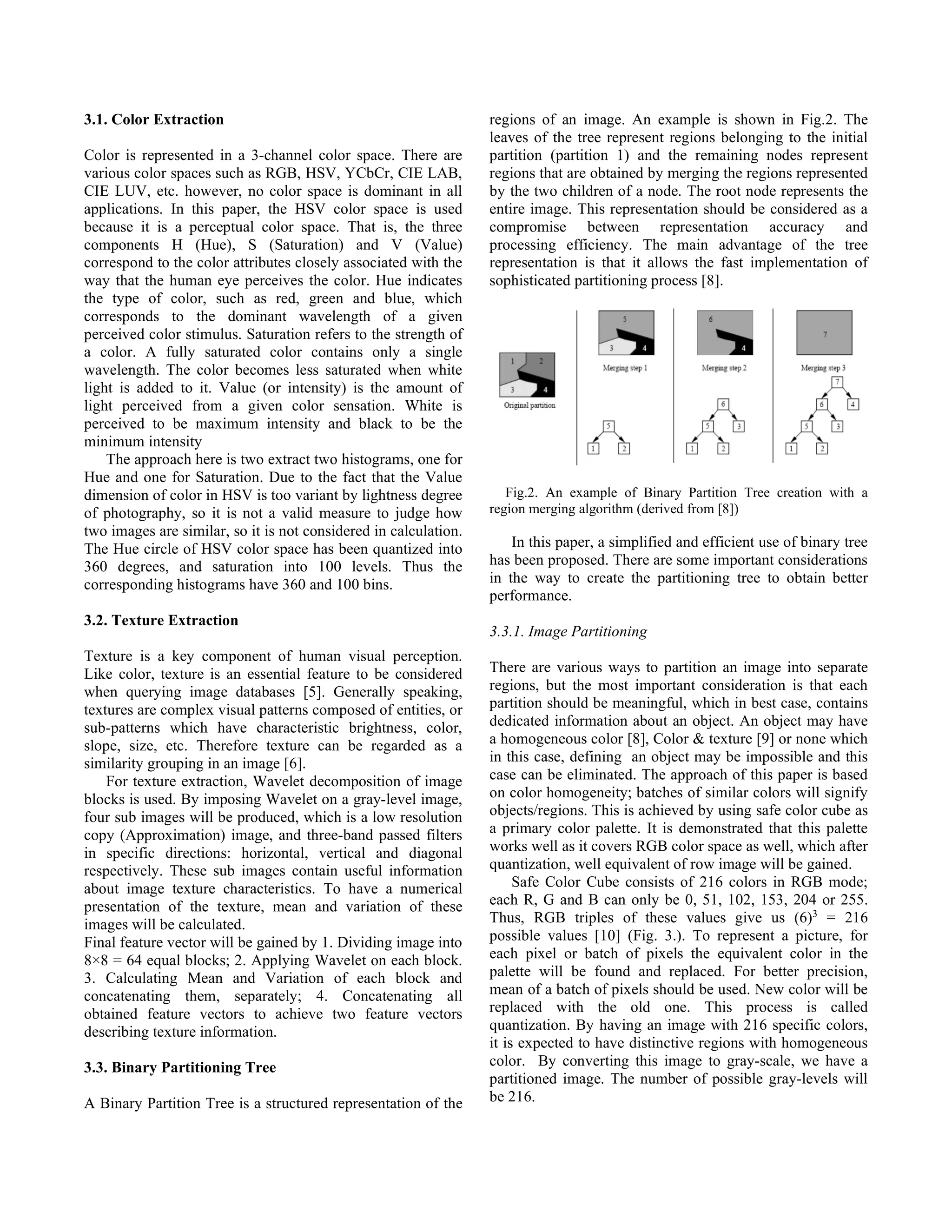3.1. Color Extraction Color is represented in a 3-channel color space. There are various color spaces such as RGB, HSV, YCbCr, CIE LAB, CIE LUV, etc. however, no color space is dominant in all applications. In this paper, the HSV color space is used because it is a perceptual color space. That is, the three components H (Hue), S (Saturation) and V (Value) correspond to the color attributes closely associated with the way that the human eye perceives the color. Hue indicates the type of color, such as red, green and blue, which corresponds to the dominant wavelength of a given perceived color stimulus. Saturation refers to the strength of a color. A fully saturated color contains only a single wavelength. The color becomes less saturated when white light is added to it. Value (or intensity) is the amount of light perceived from a given color sensation. White is perceived to be maximum intensity and black to be the minimum intensity The approach here is two extract two histograms, one for Hue and one for Saturation. Due to the fact that the Value dimension of color in HSV is too variant by lightness degree of photography, so it is not a valid measure to judge how two images are similar, so it is not considered in calculation. The Hue circle of HSV color space has been quantized into 360 degrees, and saturation into 100 levels. Thus the corresponding histograms have 360 and 100 bins. 3.2. Texture Extraction Texture is a key component of human visual perception. Like color, texture is an essential feature to be considered when querying image databases [5]. Generally speaking, textures are complex visual patterns composed of entities, or sub-patterns which have characteristic brightness, color, slope, size, etc. Therefore texture can be regarded as a similarity grouping in an image [6]. For texture extraction, Wavelet decomposition of image blocks is used. By imposing Wavelet on a gray-level image, four sub images will be produced, which is a low resolution copy (Approximation) image, and three-band passed filters in specific directions: horizontal, vertical and diagonal respectively. These sub images contain useful information about image texture characteristics. To have a numerical presentation of the texture, mean and variation of these images will be calculated. Final feature vector will be gained by 1. Dividing image into 8×8 = 64 equal blocks; 2. Applying Wavelet on each block. 3. Calculating Mean and Variation of each block and concatenating them, separately; 4. Concatenating all obtained feature vectors to achieve two feature vectors describing texture information. 3.3. Binary Partitioning Tree A Binary Partition Tree is a structured representation of the regions of an image. An example is shown in Fig.2. The leaves of the tree represent regions belonging to the initial partition (partition 1) and the remaining nodes represent regions that are obtained by merging the regions represented by the two children of a node. The root node represents the entire image. This representation should be considered as a compromise between representation accuracy and processing efficiency. The main advantage of the tree representation is that it allows the fast implementation of sophisticated partitioning process [8]. Fig.2. An example of Binary Partition Tree creation with a region merging algorithm (derived from [8]) In this paper, a simplified and efficient use of binary tree has been proposed. There are some important considerations in the way to create the partitioning tree to obtain better performance. 3.3.1. Image Partitioning There are various ways to partition an image into separate regions, but the most important consideration is that each partition should be meaningful, which in best case, contains dedicated information about an object. An object may have a homogeneous color [8], Color & texture [9] or none which in this case, defining an object may be impossible and this case can be eliminated. The approach of this paper is based on color homogeneity; batches of similar colors will signify objects/regions. This is achieved by using safe color cube as a primary color palette. It is demonstrated that this palette works well as it covers RGB color space as well, which after quantization, well equivalent of row image will be gained. Safe Color Cube consists of 216 colors in RGB mode; each R, G and B can only be 0, 51, 102, 153, 204 or 255. Thus, RGB triples of these values give us (6)3 = 216 possible values [10] (Fig. 3.). To represent a picture, for each pixel or batch of pixels the equivalent color in the palette will be found and replaced. For better precision, mean of a batch of pixels should be used. New color will be replaced with the old one. This process is called quantization. By having an image with 216 specific colors, it is expected to have distinctive regions with homogeneous color. By converting this image to gray-scale, we have a partitioned image. The number of possible gray-levels will be 216. 