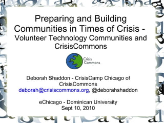 Preparing and Building Communities in Times of Crisis -  Volunteer Technology Communities and CrisisCommons Deborah Shaddon - CrisisCamp Chicago of CrisisCommons [email_address] , @deborahshaddon eChicago - Dominican University Sept 10, 2010 