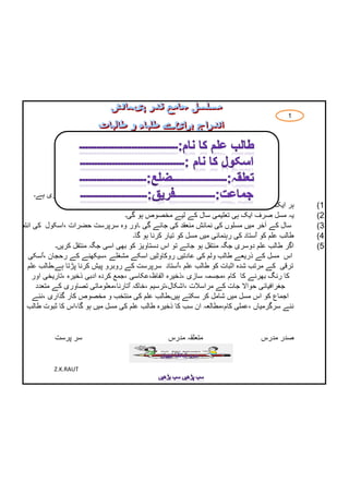 ‫1‬




            ‫‪ FILE‬برائے طالب علم کے بارے میں حسب ذیل نکات کو سمجھنا ضروری ہے۔‬                 ‫مسل‬
                                                                   ‫ہر ایک طالب علم کی مسل الگ ہو گی۔‬     ‫1)‬
                                           ‫یہ مسل صرف ایک ہی تعلیمی سال کے لیے مخصوص ہو گی۔‬              ‫2)‬
‫سال کے آخر میں مسلوں کی نمائش منعقد کی جائے گی ۔اور وہ سرپرست حضرات ،اسکول کی انتظامیہ سم‬                ‫3)‬
                                              ‫طالب علم کو ُستاد کی رہنمائی میں مسل کو تیار کرنا ہو گا۔‬
                                                                                         ‫ا‬               ‫4)‬
                    ‫اگر طالب علم دوسری جگہ منتقل ہو جائے تو اس دستاویز کو بھی اسی جگہ منتقل کریں۔‬        ‫5)‬
          ‫اس مسل کے ذریعے طالب ولم کی عادتیں روکاوٹیں اسکے مشغلے ،سیکھنے کے رحجان ،ُسکی‬
               ‫ا‬
         ‫ترقی کے مرتب شدہ اثبات کو طالب علم ،ُستاد سرپرست کے روبرو پیش کرنا پڑتا ہے۔طالب علم‬
                                                               ‫ا‬
           ‫کا رنگ بھرنے کا کام ،مجسمہ سازی ،ذخیرہ الفاظ،عکاسی ،جمع کردہ ادبی ذخیرہ ،تاریخی اور‬
             ‫جغرافیائی حواال جات کے مراسالت ،اشکال،ترسیم ،خاکہ ُتارنا،معلوماتی تصاوری کے متعدد‬
                                            ‫ا‬
            ‫اجماع کو اس مسل میں شامل کر سکتے ہیں۔طالب علم کی منتخب و مخصوص کار گذاری ،نئے‬
         ‫نئے سرگرمیاں ،عملی کام،مطالعہ ان سب کا ذخیرہ طالب علم کی مسل میں ہو گا،اس کا ثبوت طالب‬
                                         ‫علم کی مسل سے مہیا ہو گا۔‬

                   ‫سر پرست‬                                ‫متعلقہ مدرس‬                     ‫صدر مدرس‬


                  ‫‪Z.K.RAUT‬‬
 