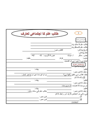 ‫3‬
                       ‫طالب علم کا تعارف‬

                                                                 ‫طالب علم کا نام:‬
                                                           ‫طالب علم کا حالیہ پتہ:‬
                                                           ‫طالب علم کامستقل پتہ:‬
                                       ‫لفظوں میں:‬                    ‫تاریخ پیدائش:‬
                                                                      ‫مقام پیدائش:‬
             ‫/ ‪+V‬‬      ‫خون کا گروپ : ‪­V‬‬                ‫/ مونث‬         ‫جنس : مذکر‬
     ‫طبقہ:‬                                   ‫فرقہ:‬                          ‫مذہب:‬
                                                   ‫اپاہج ہے یا نہیں: ہے تو تفصیل:‬

                                                                   ‫1) والد کا نام:‬
               ‫پیشہ:‬                                                              ‫تعلیم:‬
                                                                  ‫رابطہ کا فون نمبر:‬
‫ہو تو فہرست میں درج نمبر شمار:‬                       ‫خطہ افالس سے تعلق رکھتا ہے؟‬
                                                                   ‫2) والدہ کا نام:‬
               ‫پیشہ:‬                                                              ‫تعلیم:‬
                                                                  ‫رابطہ کا فون نمبر:‬
                                                  ‫سر پرست کا تعارف: نام سرپرست:‬
                ‫پیشہ:‬                                                             ‫تعلیم:‬
       ‫طالب علم کے ساتھ رشتہ:‬                                     ‫رابطہ کا فون نمبر:‬
                                   ‫4) پہچاننے والے دو اشخاص کا پتہ اور رابطہ کا فون نمبر:‬
                       ‫فون نمبر:‬                                            ‫1)‬
                       ‫فون نمبر:‬                                            ‫2)‬
                                                              ‫‪Z.K.RAUT‬‬
 