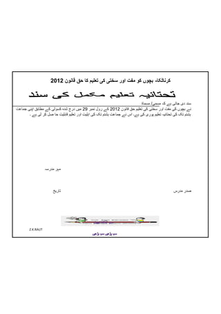 ‫کرناٹکا- بچوں کو مفت اور سختی کی تعلیم کا حق قانون 2102‬


                                                                           ‫سند دی جاتی ہے کہ مسمی/ مسماۃ‬
‫نے بچوں کی مفت اور سختی کی تعلیم حق قانون 2102 کے رول نمبر 92 میں درج شدہ کسوٹی کے مطابق اپنی جماعت‬
       ‫ہشتم تک کی تحتانیہ تعلیم پوری کی ہے۔ اس نے جماعت ہشتم تک کی اہلیت اور تعلیم قابلیت حا صل کر لی ہے ۔‬




                   ‫مہر مدرسہ‬



                       ‫تاریخ‬                                                                   ‫صدر مدرس‬




        ‫‪Z.K.RAUT‬‬
 