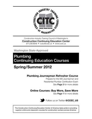 Construction Industry Training Council of Washington’s
         Construction Continuing Education Center
              877.238.8646 • ccec@ccec.us • www.ccec.us


Washington State-Approved

Plumbing
Continuing Education Courses
Spring/Summer 2012

               Plumbing Journeyman Refresher Course
                                       Prepare for the WA Journeyman and
                                     Residential Plumber Certification Exam
                                               See Page 3 for more details


                   Online Courses: Buy More, Save More
                                                 See Page 1 for more details


                                       Follow us on Twitter @CCEC_US


The Construction Continuing Education Center of America takes pride in providing
 superior online and classroom courses for construction workers across America.
 