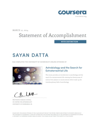 coursera.org
Statement of Accomplishment
WITH DISTINCTION
MARCH 12, 2014
SAYAN DATTA
HAS COMPLETED THE UNIVERSITY OF EDINBURGH'S ONLINE OFFERING OF
Astrobiology and the Search for
Extraterrestrial Life
The course provides an introduction to astrobiology and the
search for extraterrestrial life covering the diverse areas of
science from physics to social sciences which make up the
interdisciplinary field of astrobiology.
PROFESSOR CHARLES COCKELL
UK CENTRE FOR ASTROBIOLOGY
UNIVERSITY OF EDINBURGH, UK
PLEASE NOTE: THE ONLINE OFFERING OF THIS CLASS DOES NOT REFLECT THE ENTIRE CURRICULUM OFFERED TO STUDENTS ENROLLED AT
THE UNIVERSITY OF EDINBURGH. IT DOES NOT AFFIRM THAT THIS STUDENT WAS ENROLLED AT THE UNIVERSITY OF EDINBURGH OR CONFER
A UNIVERSITY OF EDINBURGH DEGREE, GRADE OR CREDIT. THE COURSE DID NOT VERIFY THE IDENTITY OF THE STUDENT.
 