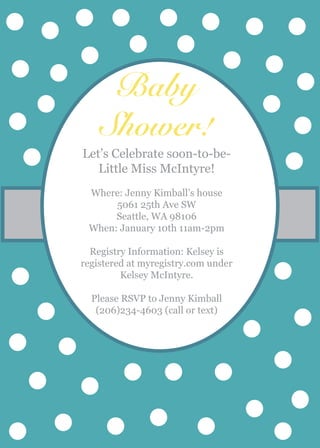 Baby
Shower!
Let’s Celebrate soon-to-be-
Little Miss McIntyre!
Where: Jenny Kimball’s house
5061 25th Ave SW
Seattle, WA 98106
When: January 10th 11am-2pm
Registry Information: Kelsey is
registered at myregistry.com under
Kelsey McIntyre.
Please RSVP to Jenny Kimball
(206)234-4603 (call or text)
 